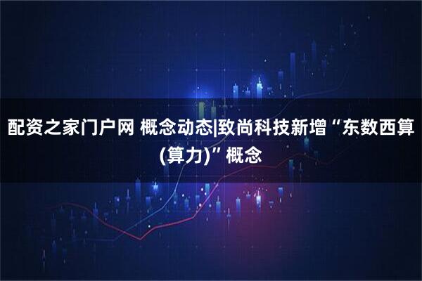 配资之家门户网 概念动态|致尚科技新增“东数西算(算力)”概念