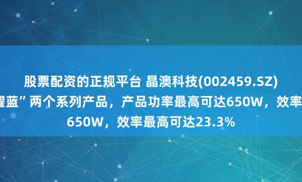 股票配资的正规平台 晶澳科技(002459.SZ)：“湛蓝”和“耀蓝”两个系列产品，产品功率最高可达650W，效率最高可达23.3%