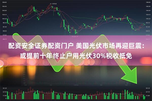 配资安全证券配资门户 美国光伏市场再迎巨震：或提前十年终止户用光伏30%税收抵免
