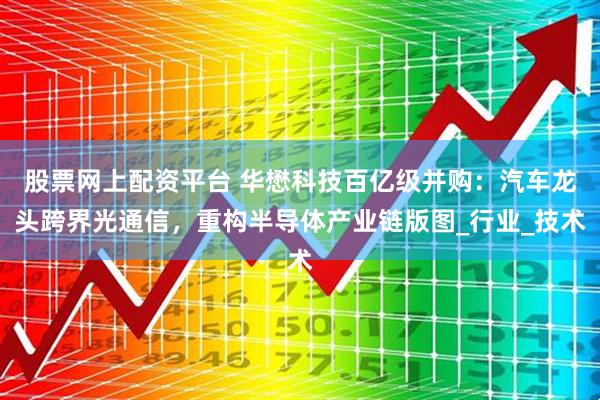 股票网上配资平台 华懋科技百亿级并购：汽车龙头跨界光通信，重构半导体产业链版图_行业_技术