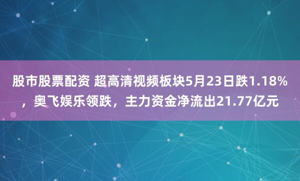 股市股票配资 超高清视频板块5月23日跌1.18%，奥飞娱乐领跌，主力资金净流出21.77亿元