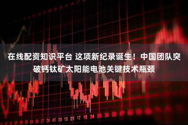 在线配资知识平台 这项新纪录诞生！中国团队突破钙钛矿太阳能电池关键技术瓶颈