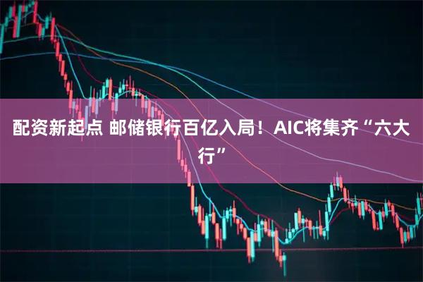 配资新起点 邮储银行百亿入局！AIC将集齐“六大行”