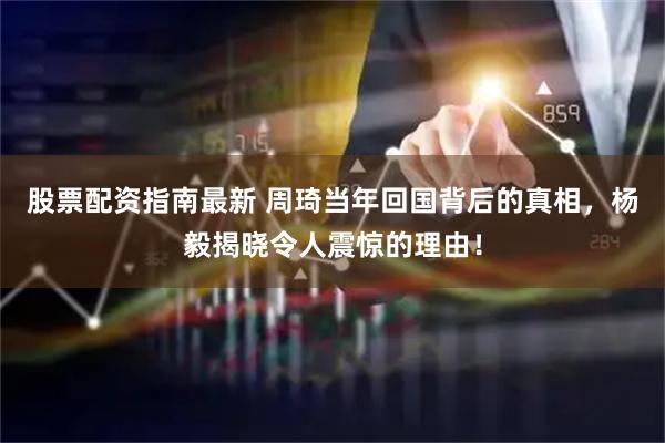 股票配资指南最新 周琦当年回国背后的真相，杨毅揭晓令人震惊的理由！