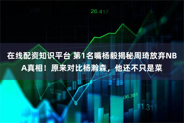 在线配资知识平台 第1名嘴杨毅揭秘周琦放弃NBA真相！原来对比杨瀚森，他还不只是菜