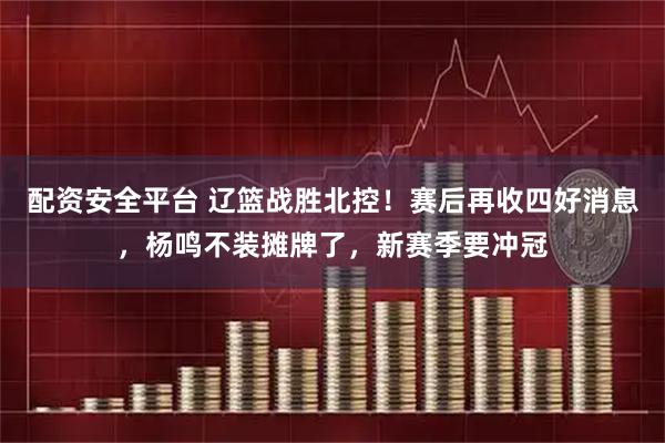 配资安全平台 辽篮战胜北控！赛后再收四好消息，杨鸣不装摊牌了，新赛季要冲冠