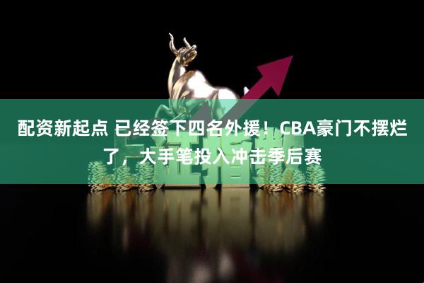 配资新起点 已经签下四名外援！CBA豪门不摆烂了，大手笔投入冲击季后赛